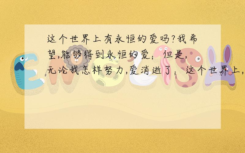 这个世界上有永恒的爱吗?我希望,能够得到永恒的爱；但是,无论我怎样努力,爱消逝了；这个世界上,真的有永恒的爱吗?