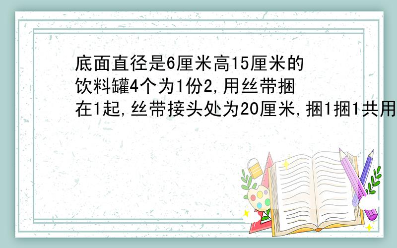 底面直径是6厘米高15厘米的饮料罐4个为1份2,用丝带捆在1起,丝带接头处为20厘米,捆1捆1共用丝带多少厘米为什么