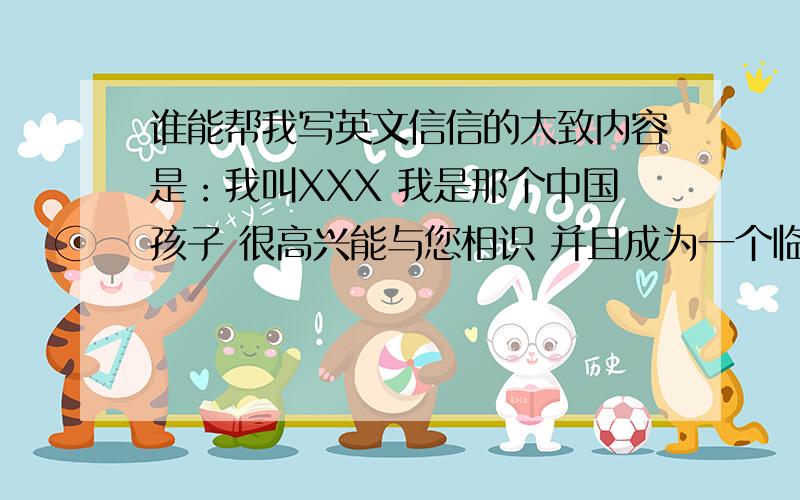 谁能帮我写英文信信的大致内容是：我叫XXX 我是那个中国孩子 很高兴能与您相识 并且成为一个临时家庭 我的英文不是太好 我想您已经了解 很抱歉我迟来的问候 请带我向您的家人问好还有