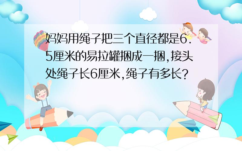 妈妈用绳子把三个直径都是6.5厘米的易拉罐捆成一捆,接头处绳子长6厘米,绳子有多长?