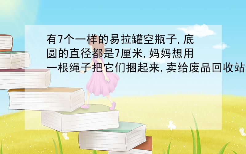 有7个一样的易拉罐空瓶子,底圆的直径都是7厘米,妈妈想用一根绳子把它们捆起来,卖给废品回收站,问最少需要多长的绳子?（打结的绳子长度不算）