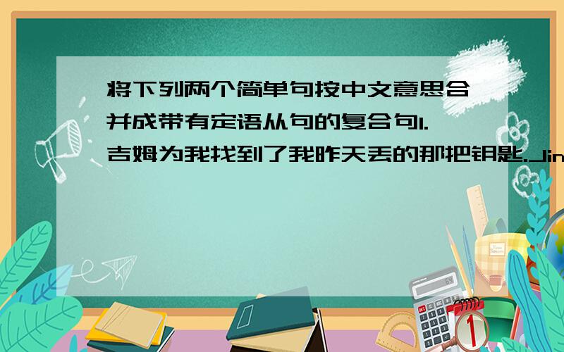 将下列两个简单句按中文意思合并成带有定语从句的复合句1.吉姆为我找到了我昨天丢的那把钥匙.Jim found me the key.I lost the key yesterday.2.我知道那位救了那个男孩子生命的大夫.I know the doctor.He