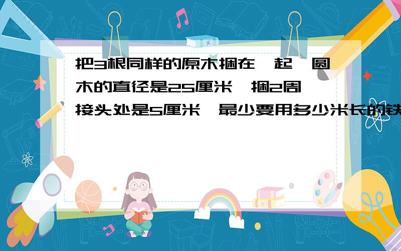 把3根同样的原木捆在一起,圆木的直径是25厘米,捆2周,接头处是5厘米,最少要用多少米长的铁丝?