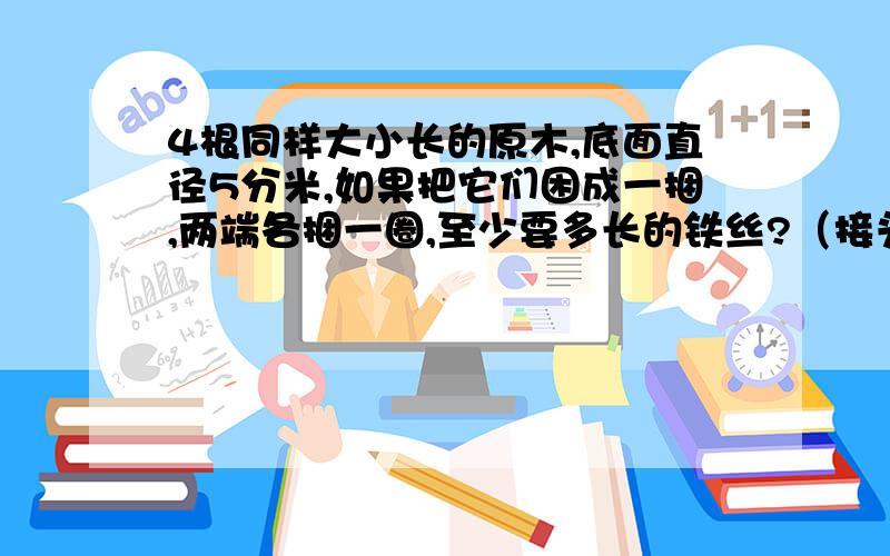 4根同样大小长的原木,底面直径5分米,如果把它们困成一捆,两端各捆一圈,至少要多长的铁丝?（接头处不计）