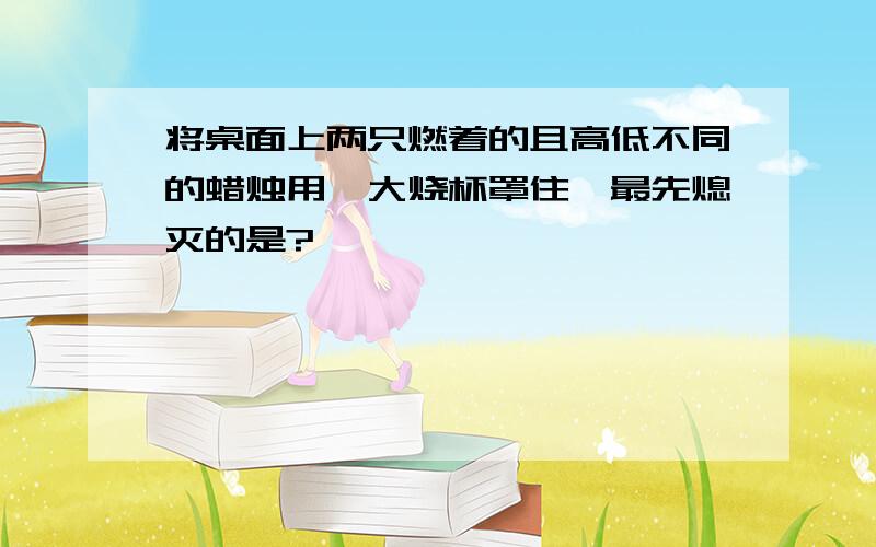 将桌面上两只燃着的且高低不同的蜡烛用一大烧杯罩住,最先熄灭的是?