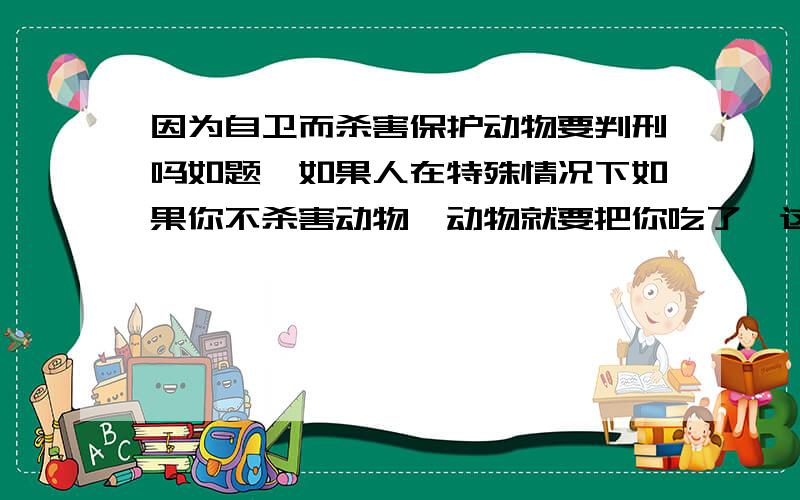 因为自卫而杀害保护动物要判刑吗如题,如果人在特殊情况下如果你不杀害动物,动物就要把你吃了,这样要不要判刑