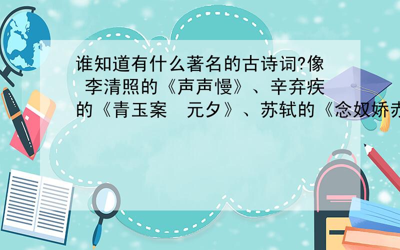 谁知道有什么著名的古诗词?像 李清照的《声声慢》、辛弃疾的《青玉案•元夕》、苏轼的《念奴娇赤壁怀古》等等!