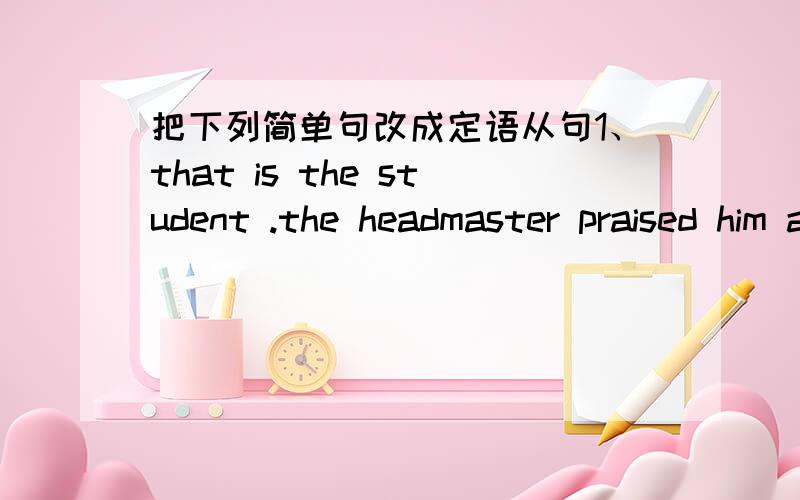 把下列简单句改成定语从句1、that is the student .the headmaster praised him at the meeting last week.that is the student （ ）（ ）（ ）（ ）the meeting last week.把下列定语从句改成简单句2、all that I need is your hel