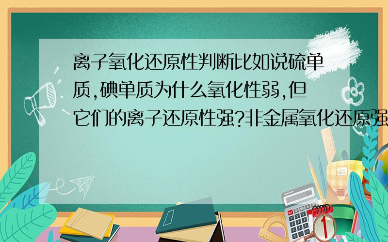 离子氧化还原性判断比如说硫单质,碘单质为什么氧化性弱,但它们的离子还原性强?非金属氧化还原强弱怎么判断?单质和离子有联系吗?(搞不懂.尤其是把二价铁离子弄一起.)