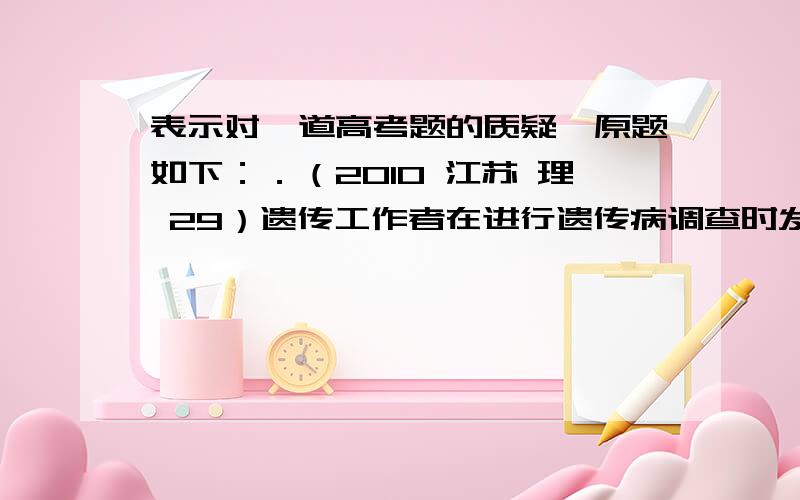 表示对一道高考题的质疑,原题如下：．（2010 江苏 理 29）遗传工作者在进行遗传病调查时发现了一个甲、乙两种单基因遗传病的家系,系谱如下图所示,请回答下列回答（所有概率用分数表示