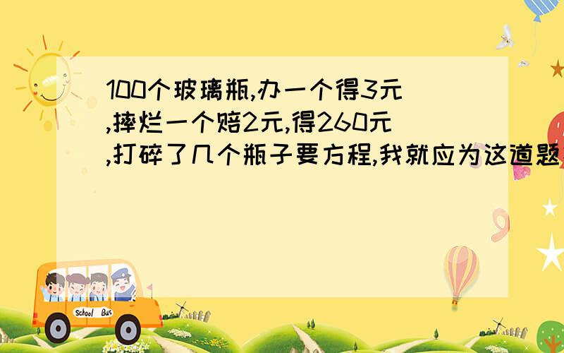 100个玻璃瓶,办一个得3元,摔烂一个赔2元,得260元,打碎了几个瓶子要方程,我就应为这道题扣6分,我本来110分的