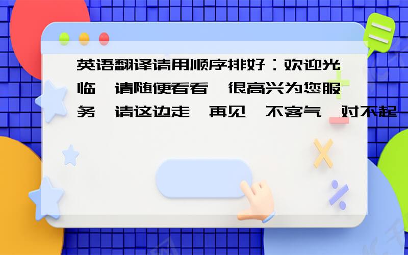 英语翻译请用顺序排好：欢迎光临,请随便看看,很高兴为您服务,请这边走,再见,不客气,对不起,不好意思,丝绸,手工制作,浴袍,睡衣,丝巾,披肩,扇子,龙,凤,蝴蝶,外套,短衫笳克,钱包,面料!能让一