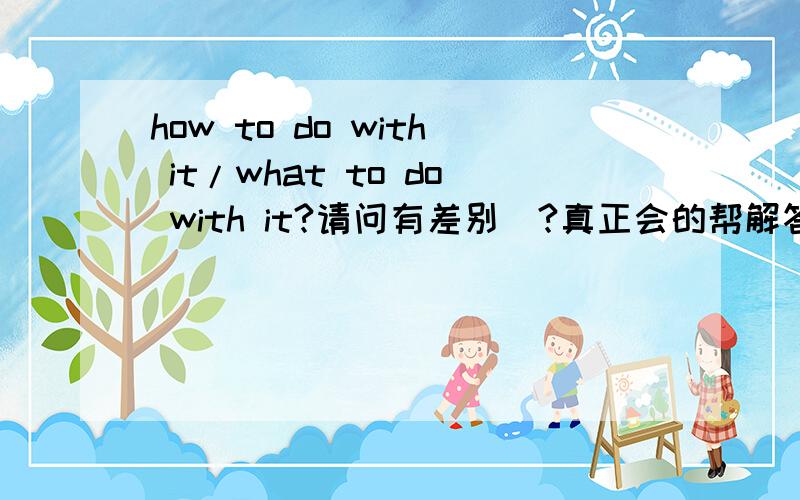 how to do with it/what to do with it?请问有差别麼?真正会的帮解答下吧1.I don't know how to do with it.2.I don't know what to do with it.这两句是不是一样意思阿还是不一样(解释不错在加分)还有这三句3.I don't know