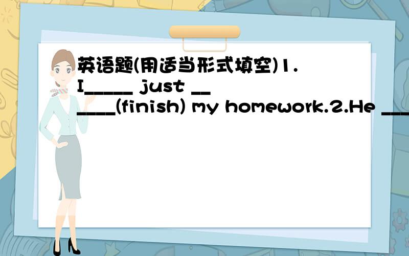 英语题(用适当形式填空)1.I_____ just ______(finish) my homework.2.He ________(go)to school on foot every day.3._______you ________(find) your science book yet?4.If it _______(be) fine tomorrow,I'll go with you.5.I've lost my pen.________you