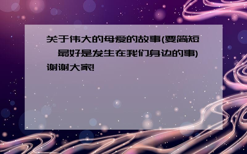 关于伟大的母爱的故事(要简短,最好是发生在我们身边的事)谢谢大家!