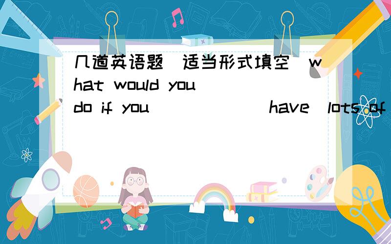 几道英语题（适当形式填空）what would you do if you           (have)lots of moneyIf Helen          (be) here ,she would know what        (do) nowIf I          (know)the number,I         (tell)you But unfortunately,she didn't tellmeIf