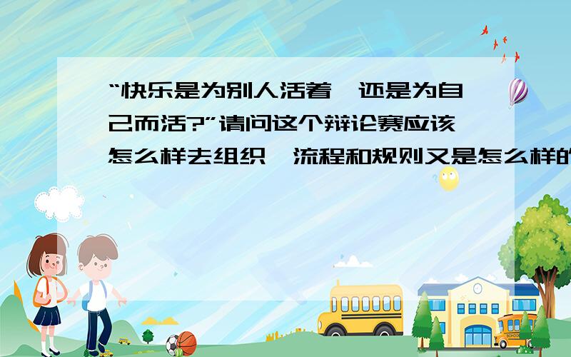 “快乐是为别人活着,还是为自己而活?”请问这个辩论赛应该怎么样去组织,流程和规则又是怎么样的?有谁组织和主持过辩论赛的呀?应该怎样来主持这个辩论赛?我从来没有参与过这样的活动,