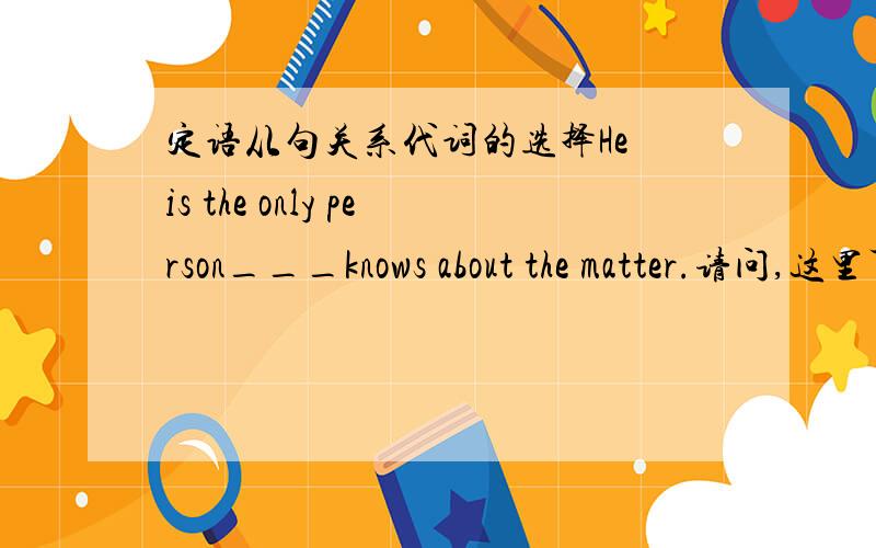 定语从句关系代词的选择He is the only person___knows about the matter.请问,这里可以填that还是who?还是都可以填呢?请给出理由,