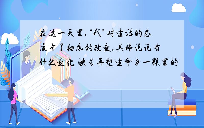 在这一天里,“我”对生活的态度有了彻底的改变,具体说说有什么变化 快《再塑生命》一颗里的