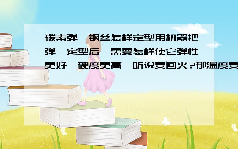 碳素弹簧钢丝怎样定型用机器把弹簧定型后,需要怎样使它弹性更好,硬度更高,听说要回火?那温度要控制在多少?钢丝直径是1.5mm,然后回火的溶剂需要用什么配置成?