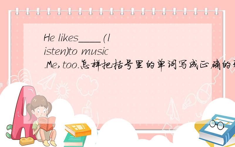 He likes____(listen)to music.Me,too.怎样把括号里的单词写成正确的形式在横线上