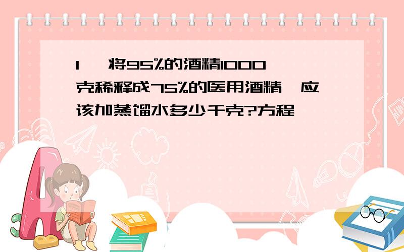 1、 将95%的酒精1000克稀释成75%的医用酒精,应该加蒸馏水多少千克?方程