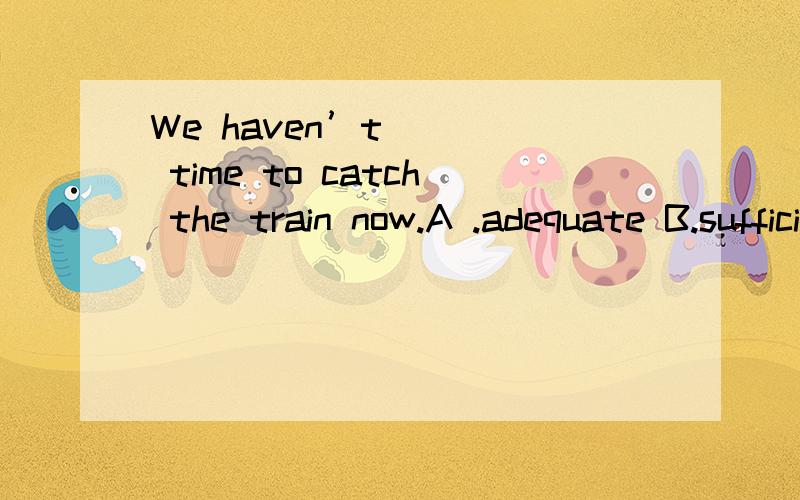 We haven’t ___ time to catch the train now.A .adequate B.sufficient C.enough D.muc