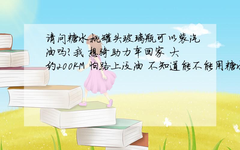 请问糖水桃罐头玻璃瓶可以装汽油吗?我 想骑助力车回家 大约200KM 怕路上没油 不知道能不能用糖水桃罐头的玻璃瓶装汽油