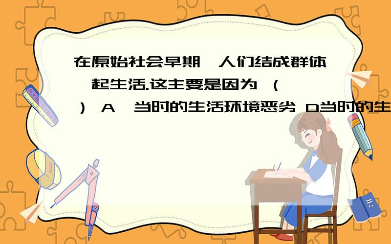 在原始社会早期,人们结成群体一起生活.这主要是因为 （ ） A、当时的生活环境恶劣 D当时的生产工具简陋