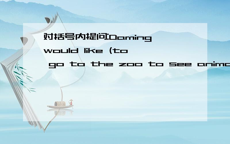 对括号内提问:Daming would like (to go to the zoo to see animal).