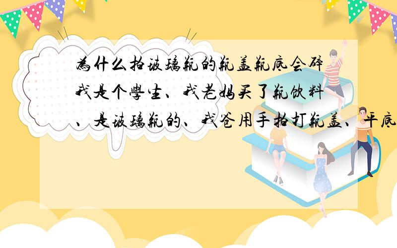 为什么拍玻璃瓶的瓶盖瓶底会碎我是个学生、我老妈买了瓶饮料、是玻璃瓶的、我爸用手拍打瓶盖、平底突然整个掉了、水花啦落了下来！还没学到物理、