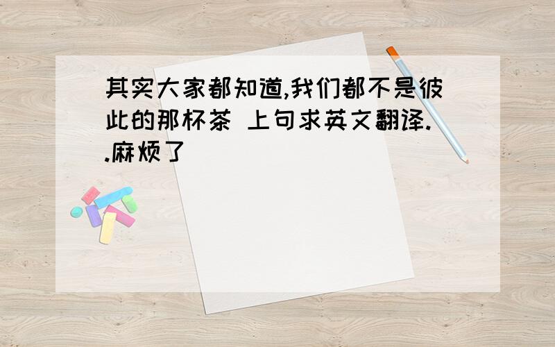 其实大家都知道,我们都不是彼此的那杯茶 上句求英文翻译..麻烦了