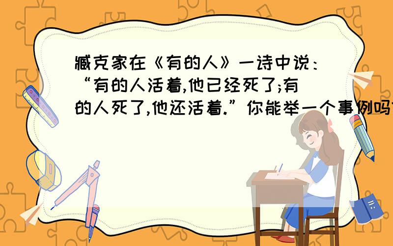 臧克家在《有的人》一诗中说：“有的人活着,他已经死了;有的人死了,他还活着.”你能举一个事例吗?请仿照示例来表达.示例：“做了再说”、“说了跟着做”的闻一多先生的英魂会永远生