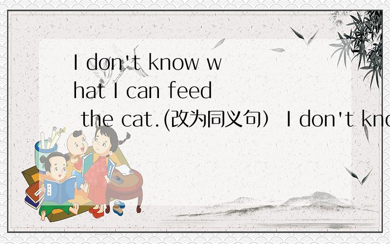 I don't know what I can feed the cat.(改为同义句） I don't know_____ _____ _____the cat.