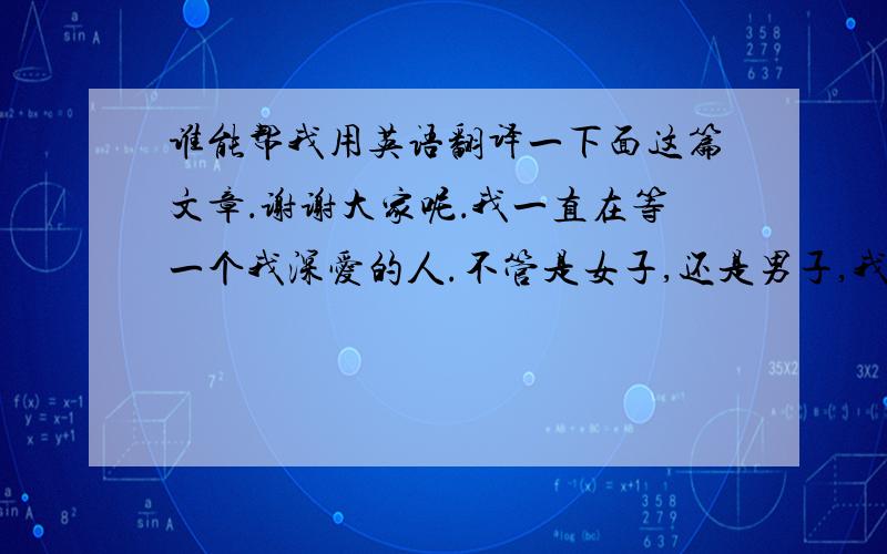 谁能帮我用英语翻译一下面这篇文章．谢谢大家呢．我一直在等一个我深爱的人.不管是女子,还是男子,我从不寻找.因为我知道落空后的失望.我不怕相遇,不怕争吵.不怕离开,我只怕你站在我