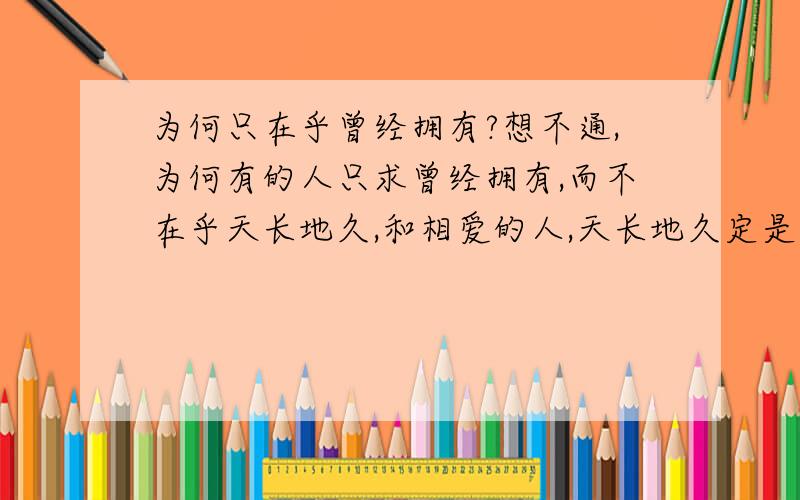 为何只在乎曾经拥有?想不通,为何有的人只求曾经拥有,而不在乎天长地久,和相爱的人,天长地久定是件幸福的事,就算发现彼此不合适,这种心态,让我不能理解