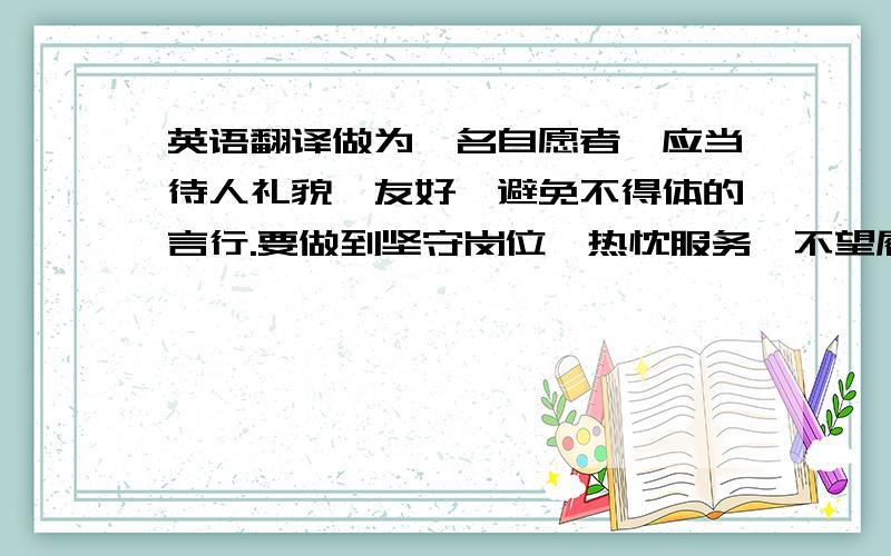 英语翻译做为一名自愿者,应当待人礼貌、友好,避免不得体的言行.要做到坚守岗位,热忱服务,不望履行自己的职责,热情的向旅游者介绍文化,历史和科学成就.