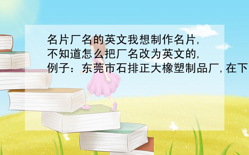 名片厂名的英文我想制作名片,不知道怎么把厂名改为英文的,例子：东莞市石排正大橡塑制品厂,在下面英文是这样的：DONGGUANSHIPAIZHENGDARUBBERPLASTICMANUFACTUREFACTORY我现在想做的名片是：东莞市厚