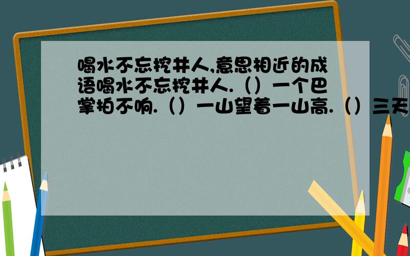 喝水不忘挖井人,意思相近的成语喝水不忘挖井人.（）一个巴掌拍不响.（）一山望着一山高.（）三天打鱼两天晒网.（）