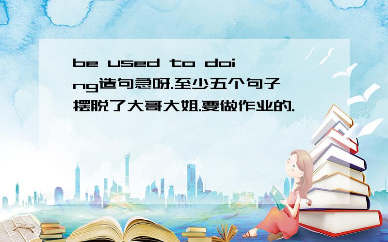 be used to doing造句急呀.至少五个句子,摆脱了大哥大姐.要做作业的.