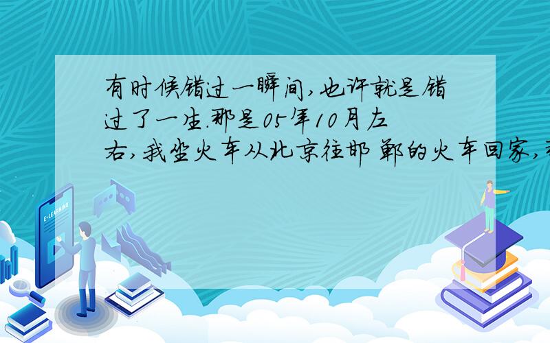 有时候错过一瞬间,也许就是错过了一生.那是05年10月左右,我坐火车从北京往邯 郸的火车回家,那年我18岁,应该在石家 庄站得时候上来一个女孩,身高1米62左右 ,留齐耳短发,背浅红色书包,听着m