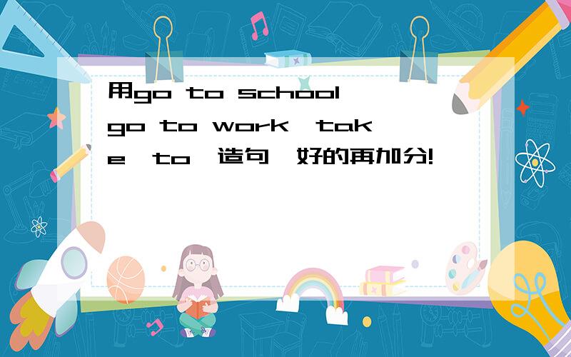 用go to school,go to work,take…to…造句,好的再加分!