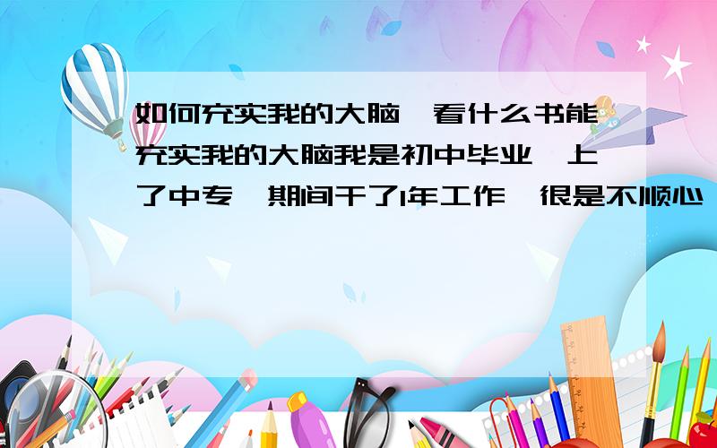 如何充实我的大脑,看什么书能充实我的大脑我是初中毕业,上了中专,期间干了1年工作,很是不顺心,中专的生活就是玩（而且是在本市上学）,我现在完了三年了,宅在家里,今天看了一篇我初中