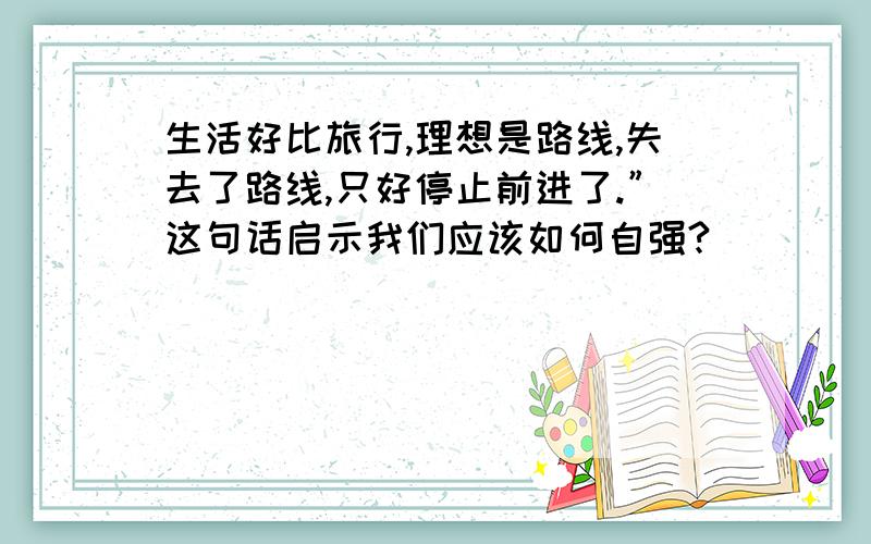 生活好比旅行,理想是路线,失去了路线,只好停止前进了.”这句话启示我们应该如何自强?