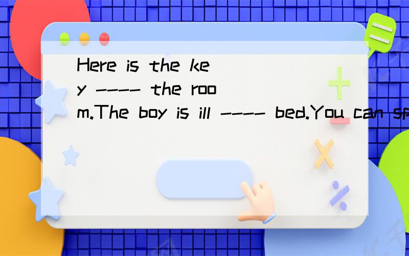 Here is the key ---- the room.The boy is ill ---- bed.You can spell it --- English.My book is ---- home.They put up a picture --- the front wall.Our school is ----the post office and the police station.There are some birds --- the tree.There is a win