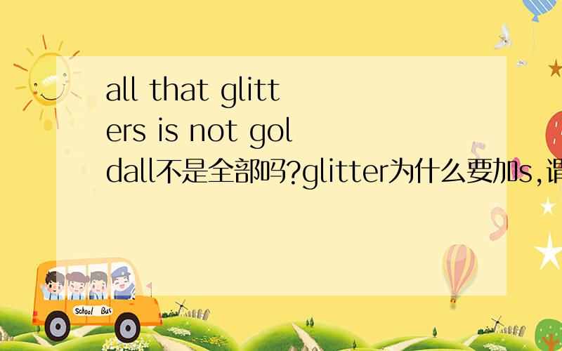 all that glitters is not goldall不是全部吗?glitter为什么要加s,谓语为什么用is?为什么翻译又是：会发光的不一定都是金子,而不是所有发光的都不是金子?还有语法结构问题，为什么用第三人称单数