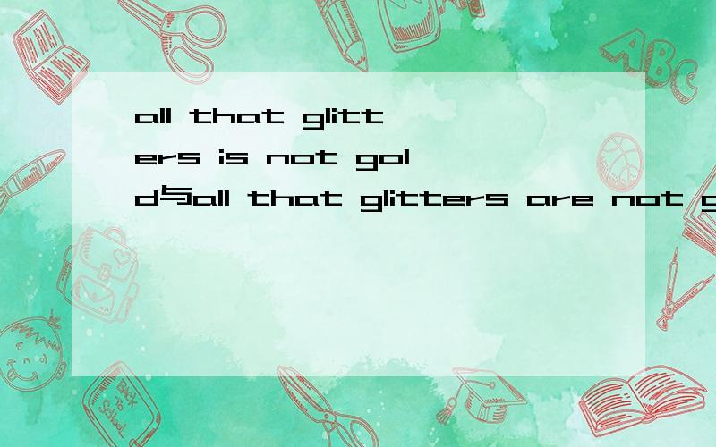 all that glitters is not gold与all that glitters are not gold 有什么区别呢?在金山词霸中输入all that glitters,找词库有这两句话,真郁闷一个用is ,一个用are ,这是为什么啊?