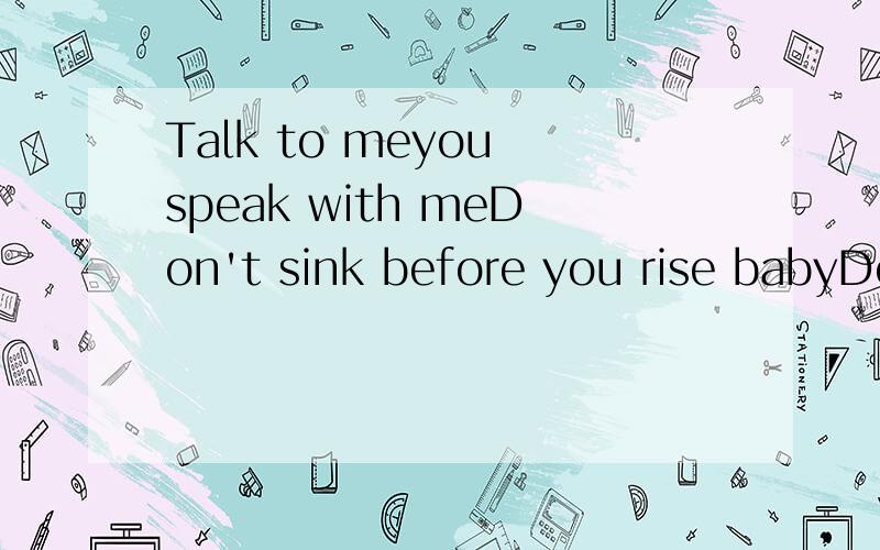 Talk to meyou speak with meDon't sink before you rise babyDon't fade awayYou hesitateYou seem to waitFor all the time we hadFeels a world awayWho's to say we'll be okayWe will make it through the nightDon't want to wake up in this stateI just want us