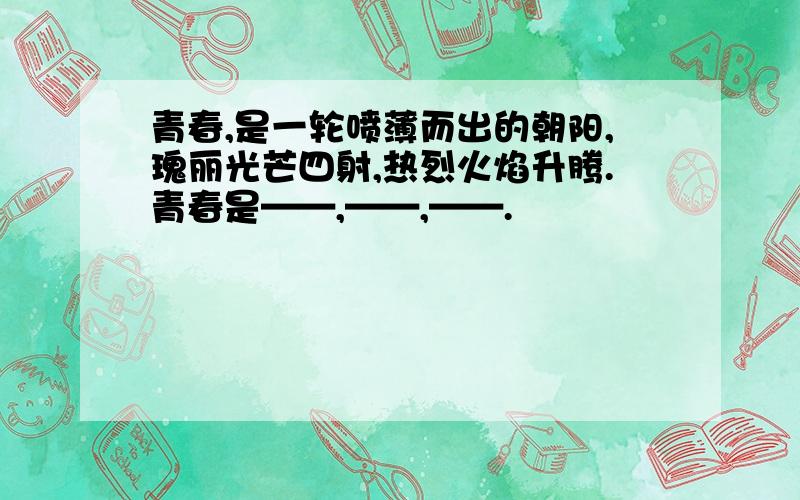 青春,是一轮喷薄而出的朝阳,瑰丽光芒四射,热烈火焰升腾.青春是——,——,——.