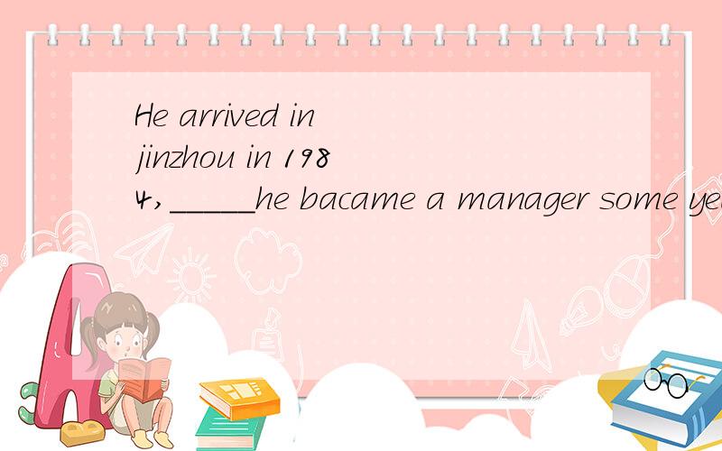 He arrived in jinzhou in 1984,_____he bacame a manager some years laterA whereB when为什么不用when,怎么看先行词?